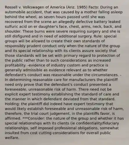 Rossell v. Volkswagen of America (Ariz. 1985) Facts: During an automobile accident, that was caused by a mother falling asleep behind the wheel, as seven hours passed until she was recovered from the scene an allegedly defective battery leaked sulfuric acid on er daughter's face, chest, arms, neck, back, and shoulder. These burns were severe requiring surgery and she is still disfigured and in need of additional surgery. Rule: special groups will be allowed to create their own standards of responsibly prudent conduct only when the nature of the group and its special relationship with its clients assure society that those standards will be set with primary regard to protection of the public rather than to such considerations as increased profitability. -evidence of industry custom and practice is generally admissible as evidence relevant as to whether defendant's conduct was reasonable under the circumstances. -In determining reasonable care for manufacturers the plaintiff need only prove that the defendant's conduct presented a foreseeable, unreasonable risk of harm. There need not be explicit expert testimony establishing the standard of care and the manner in which defendant deviated from that standard. Holding: the plaintiff did indeed have expert testimony that would likely establish foreseeable and unreasonable risk of harm, therefore, the trial court judgement, in the plaintiffs favor, is affirmed. ***Consider: the nature of the group and whether it has special relationships with its clients (ie confidentiality/fiduciary relationships, self imposed professional obligations, somewhat insulted from cost cutting considerations for overall public welfare.