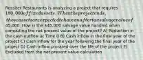 Rossiter Restaurants is analyzing a project that requires 180,000 of fixed assets. When the project ends, those assets are expected to have an aftertax salvage value of45,000. How is the 45,000 salvage value handled when computing the net present value of the project? A) Reduction in the cash outflow at Time 0 B) Cash inflow in the final year of the project C) Cash inflow for the year following the final year of the project D) Cash inflow prorated over the life of the project E) Excluded from the net present value calculation