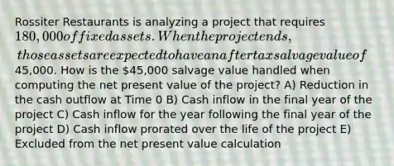 Rossiter Restaurants is analyzing a project that requires 180,000 of fixed assets. When the project ends, those assets are expected to have an aftertax salvage value of45,000. How is the 45,000 salvage value handled when computing the net present value of the project? A) Reduction in the cash outflow at Time 0 B) Cash inflow in the final year of the project C) Cash inflow for the year following the final year of the project D) Cash inflow prorated over the life of the project E) Excluded from the net present value calculation