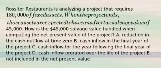 Rossiter Restaurants is analyzing a project that requires 180,000 of fixed assets. When the project ends, those assets are expected to have an aftertax salvage value of45,000. How is the 45,000 salvage value handled when computing the net present value of the project? A. reduction in the cash outflow at time zero B. cash inflow in the final year of the project C. cash inflow for the year following the final year of the project D. cash inflow prorated over the life of the project E. not included in the net present value