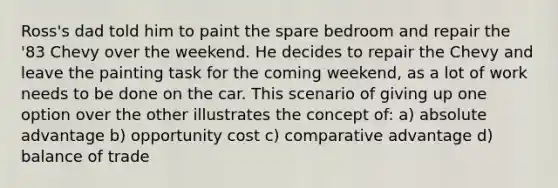 Ross's dad told him to paint the spare bedroom and repair the '83 Chevy over the weekend. He decides to repair the Chevy and leave the painting task for the coming weekend, as a lot of work needs to be done on the car. This scenario of giving up one option over the other illustrates the concept of: a) absolute advantage b) opportunity cost c) comparative advantage d) balance of trade