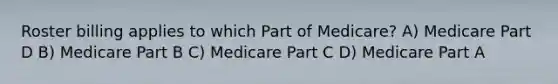 Roster billing applies to which Part of Medicare? A) Medicare Part D B) Medicare Part B C) Medicare Part C D) Medicare Part A