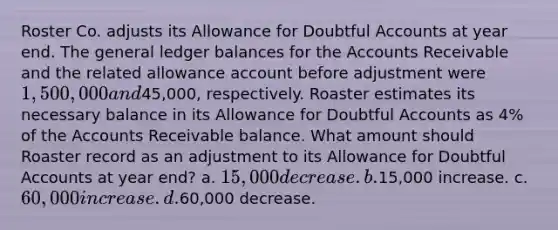 Roster Co. adjusts its Allowance for Doubtful Accounts at year end. The general ledger balances for the Accounts Receivable and the related allowance account before adjustment were 1,500,000 and45,000, respectively. Roaster estimates its necessary balance in its Allowance for Doubtful Accounts as 4% of the Accounts Receivable balance. What amount should Roaster record as an adjustment to its Allowance for Doubtful Accounts at year end? a. 15,000 decrease. b.15,000 increase. c. 60,000 increase. d.60,000 decrease.