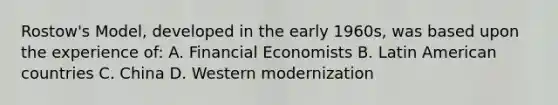 Rostow's Model, developed in the early 1960s, was based upon the experience of: A. Financial Economists B. Latin American countries C. China D. Western modernization