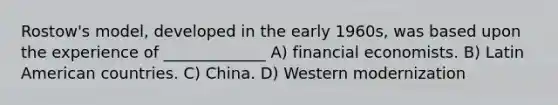 Rostow's model, developed in the early 1960s, was based upon the experience of _____________ A) financial economists. B) Latin American countries. C) China. D) Western modernization