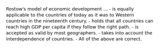 Rostow's model of economic development ... - is equally applicable to the countries of today as it was to Western countries in the nineteenth century. - holds that all countries can reach high GDP per capita if they follow the right path. - is accepted as valid by most geographers. - takes into account the interdependence of countries. - All of the above are correct.