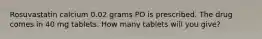 Rosuvastatin calcium 0.02 grams PO is prescribed. The drug comes in 40 mg tablets. How many tablets will you give?