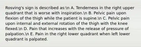 Rosving's sign is described as:n A. Tenderness in the right upper quadrant that is worse with inspiration.n B. Pelvic pain upon flexion of the thigh while the patient is supine.n C. Pelvic pain upon internal and external rotation of the thigh with the knee flexed.n D. Pain that increases with the release of pressure of palpation.n E. Pain in the right lower quadrant when left lower quadrant is palpated.