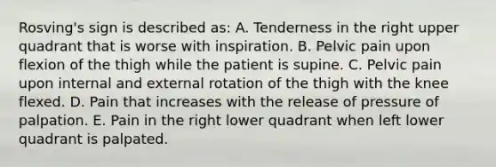 Rosving's sign is described as: A. Tenderness in the right upper quadrant that is worse with inspiration. B. Pelvic pain upon flexion of the thigh while the patient is supine. C. Pelvic pain upon internal and external rotation of the thigh with the knee flexed. D. Pain that increases with the release of pressure of palpation. E. Pain in the right lower quadrant when left lower quadrant is palpated.