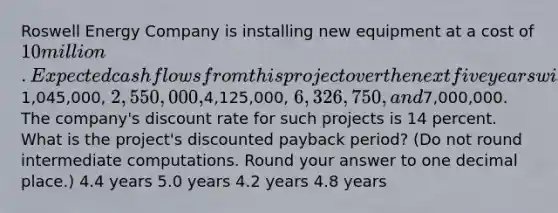 Roswell Energy Company is installing new equipment at a cost of 10 million. Expected cash flows from this project over the next five years will be1,045,000, 2,550,000,4,125,000, 6,326,750, and7,000,000. The company's discount rate for such projects is 14 percent. What is the project's discounted payback period? (Do not round intermediate computations. Round your answer to one decimal place.) 4.4 years 5.0 years 4.2 years 4.8 years