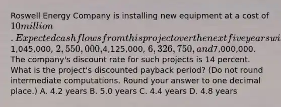 Roswell Energy Company is installing new equipment at a cost of 10 million. Expected cash flows from this project over the next five years will be1,045,000, 2,550,000,4,125,000, 6,326,750, and7,000,000. The company's discount rate for such projects is 14 percent. What is the project's discounted payback period? (Do not round intermediate computations. Round your answer to one decimal place.) A. 4.2 years B. 5.0 years C. 4.4 years D. 4.8 years