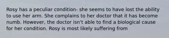 Rosy has a peculiar condition- she seems to have lost the ability to use her arm. She complains to her doctor that it has become numb. However, the doctor isn't able to find a biological cause for her condition. Rosy is most likely suffering from