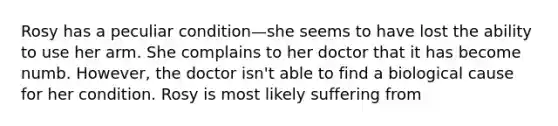 Rosy has a peculiar condition—she seems to have lost the ability to use her arm. She complains to her doctor that it has become numb. However, the doctor isn't able to find a biological cause for her condition. Rosy is most likely suffering from