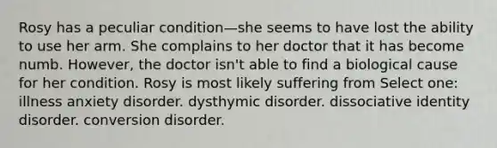 Rosy has a peculiar condition—she seems to have lost the ability to use her arm. She complains to her doctor that it has become numb. However, the doctor isn't able to find a biological cause for her condition. Rosy is most likely suffering from Select one: illness anxiety disorder. dysthymic disorder. dissociative identity disorder. conversion disorder.