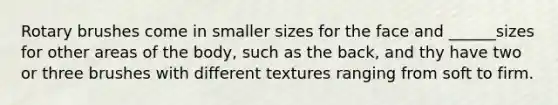 Rotary brushes come in smaller sizes for the face and ______sizes for other areas of the body, such as the back, and thy have two or three brushes with different textures ranging from soft to firm.