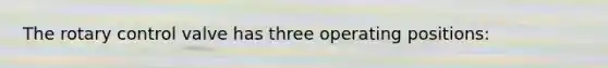 The rotary control valve has three operating positions: