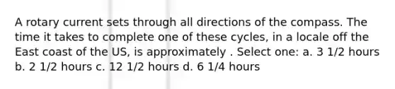 A rotary current sets through all directions of the compass. The time it takes to complete one of these cycles, in a locale off the East coast of the US, is approximately . Select one: a. 3 1/2 hours b. 2 1/2 hours c. 12 1/2 hours d. 6 1/4 hours