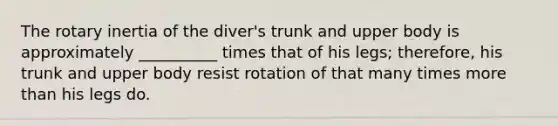 The rotary inertia of the diver's trunk and upper body is approximately __________ times that of his legs; therefore, his trunk and upper body resist rotation of that many times more than his legs do.