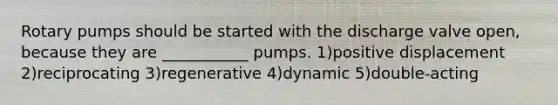 Rotary pumps should be started with the discharge valve open, because they are ___________ pumps. 1)positive displacement 2)reciprocating 3)regenerative 4)dynamic 5)double-acting