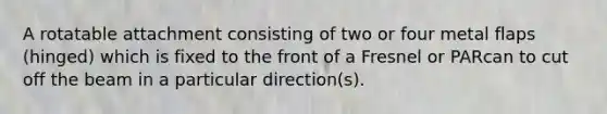 A rotatable attachment consisting of two or four metal flaps (hinged) which is fixed to the front of a Fresnel or PARcan to cut off the beam in a particular direction(s).