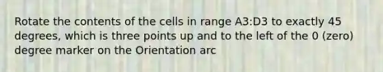 Rotate the contents of the cells in range A3:D3 to exactly 45 degrees, which is three points up and to the left of the 0 (zero) degree marker on the Orientation arc