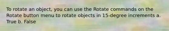 To rotate an object, you can use the Rotate commands on the Rotate button menu to rotate objects in 15-degree increments a. True b. False