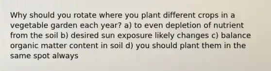 Why should you rotate where you plant different crops in a vegetable garden each year? a) to even depletion of nutrient from the soil b) desired sun exposure likely changes c) balance organic matter content in soil d) you should plant them in the same spot always