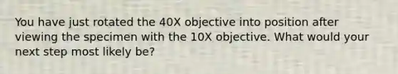 You have just rotated the 40X objective into position after viewing the specimen with the 10X objective. What would your next step most likely be?