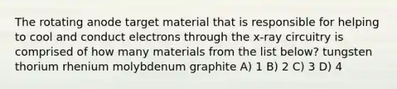 The rotating anode target material that is responsible for helping to cool and conduct electrons through the x-ray circuitry is comprised of how many materials from the list below? tungsten thorium rhenium molybdenum graphite A) 1 B) 2 C) 3 D) 4