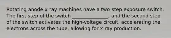 Rotating anode x-ray machines have a two-step exposure switch. The first step of the switch _______________, and the second step of the switch activates the high-voltage circuit, accelerating the electrons across the tube, allowing for x-ray production.