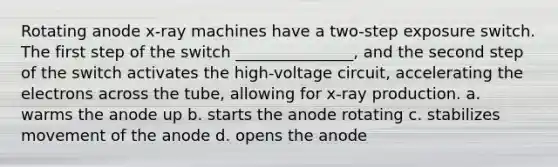 Rotating anode x-ray machines have a two-step exposure switch. The first step of the switch _______________, and the second step of the switch activates the high-voltage circuit, accelerating the electrons across the tube, allowing for x-ray production. a. warms the anode up b. starts the anode rotating c. stabilizes movement of the anode d. opens the anode