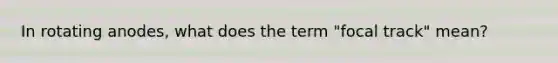 In rotating anodes, what does the term "focal track" mean?