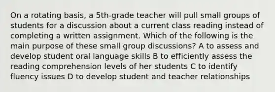 On a rotating basis, a 5th-grade teacher will pull small groups of students for a discussion about a current class reading instead of completing a written assignment. Which of the following is the main purpose of these small group discussions? A to assess and develop student oral language skills B to efficiently assess the reading comprehension levels of her students C to identify fluency issues D to develop student and teacher relationships