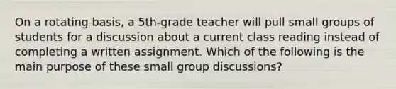 On a rotating basis, a 5th-grade teacher will pull small groups of students for a discussion about a current class reading instead of completing a written assignment. Which of the following is the main purpose of these small group discussions?