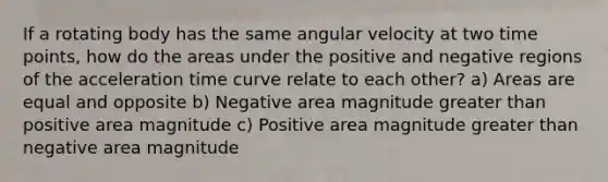 If a rotating body has the same angular velocity at two time points, how do the areas under the positive and negative regions of the acceleration time curve relate to each other? a) Areas are equal and opposite b) Negative area magnitude greater than positive area magnitude c) Positive area magnitude greater than negative area magnitude