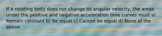 If a rotating body does not change its angular velocity, the areas under the positive and negative acceleration time curves must a) Remain constant b) Be equal c) Cannot be equal d) None of the above