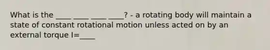 What is the ____ ____ ____ ____? - a rotating body will maintain a state of constant rotational motion unless acted on by an external torque I=____