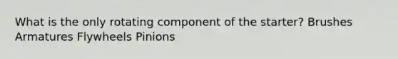 What is the only rotating component of the starter? Brushes Armatures Flywheels Pinions