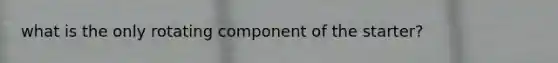 what is the only rotating component of the starter?