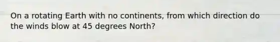 On a rotating Earth with no continents, from which direction do the winds blow at 45 degrees North?