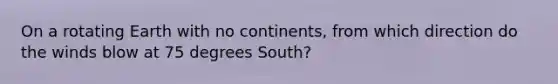 On a rotating Earth with no continents, from which direction do the winds blow at 75 degrees South?