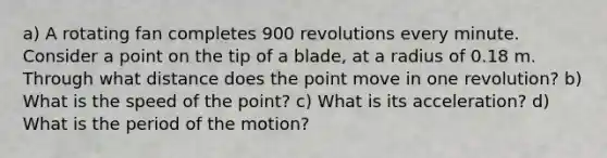 a) A rotating fan completes 900 revolutions every minute. Consider a point on the tip of a blade, at a radius of 0.18 m. Through what distance does the point move in one revolution? b) What is the speed of the point? c) What is its acceleration? d) What is the period of the motion?