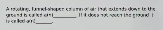 A rotating, funnel-shaped column of air that extends down to the ground is called a(n)__________. If it does not reach the ground it is called a(n)_______.