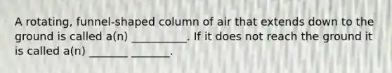 A rotating, funnel-shaped column of air that extends down to the ground is called a(n) __________. If it does not reach the ground it is called a(n) _______ _______.