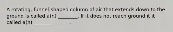 A rotating, funnel-shaped column of air that extends down to the ground is called a(n) ________. If it does not reach ground it it called a(n) _______ _______.