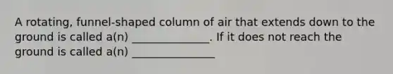 A rotating, funnel-shaped column of air that extends down to the ground is called a(n) ______________. If it does not reach the ground is called a(n) _______________