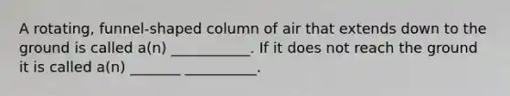 A rotating, funnel-shaped column of air that extends down to the ground is called a(n) ___________. If it does not reach the ground it is called a(n) _______ __________.