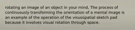 rotating an image of an object in your mind, The process of continuously transforming the orientation of a mental image is an example of the operation of the visuospatial sketch pad because it involves visual rotation through space.