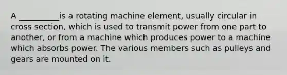 A __________is a rotating machine element, usually circular in cross section, which is used to transmit power from one part to another, or from a machine which produces power to a machine which absorbs power. The various members such as pulleys and gears are mounted on it.