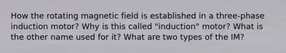 How the rotating magnetic field is established in a three-phase induction motor? Why is this called "induction" motor? What is the other name used for it? What are two types of the IM?